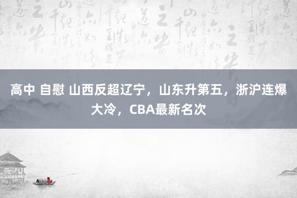 高中 自慰 山西反超辽宁，山东升第五，浙沪连爆大冷，CBA最新名次