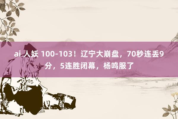 ai 人妖 100-103！辽宁大崩盘，70秒连丢9分，5连胜闭幕，杨鸣服了