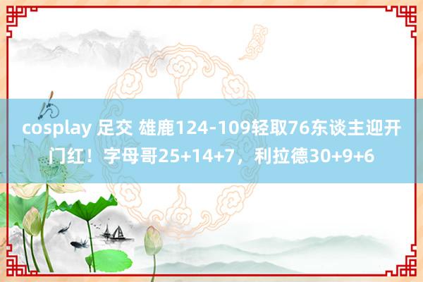 cosplay 足交 雄鹿124-109轻取76东谈主迎开门红！字母哥25+14+7，利拉德30+9+6