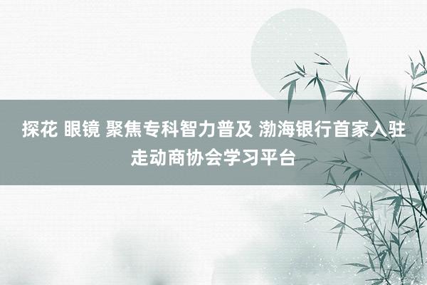 探花 眼镜 聚焦专科智力普及 渤海银行首家入驻走动商协会学习平台