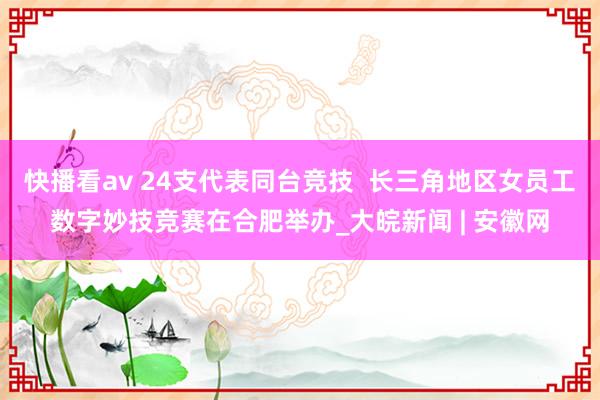 快播看av 24支代表同台竞技  长三角地区女员工数字妙技竞赛在合肥举办_大皖新闻 | 安徽网