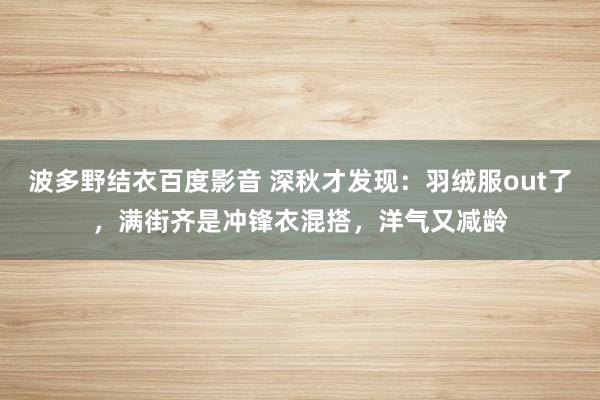 波多野结衣百度影音 深秋才发现：羽绒服out了，满街齐是冲锋衣混搭，洋气又减龄