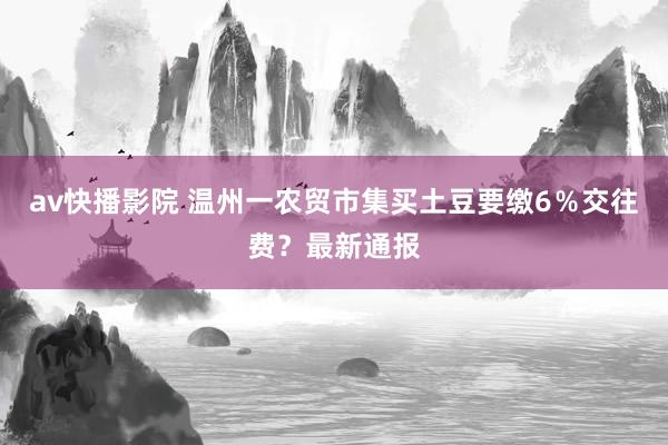 av快播影院 温州一农贸市集买土豆要缴6％交往费？最新通报