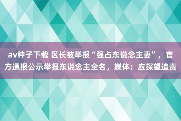 av种子下载 区长被举报“强占东说念主妻”，官方通报公示举报东说念主全名，媒体：应探望追责