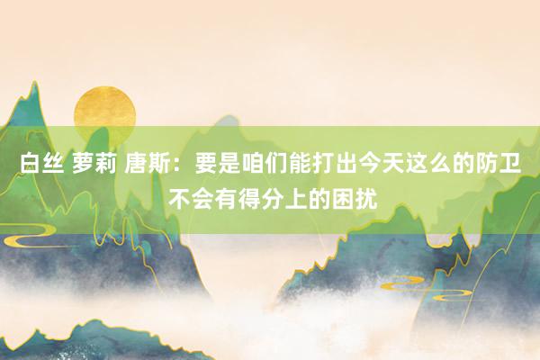 白丝 萝莉 唐斯：要是咱们能打出今天这么的防卫 不会有得分上的困扰