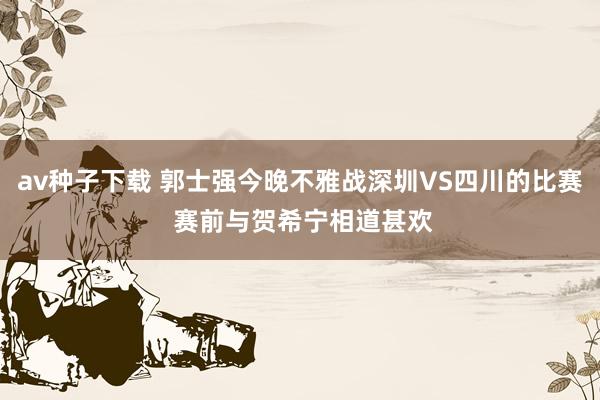 av种子下载 郭士强今晚不雅战深圳VS四川的比赛 赛前与贺希宁相道甚欢