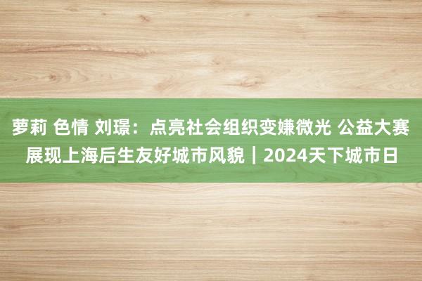 萝莉 色情 刘璟：点亮社会组织变嫌微光 公益大赛展现上海后生友好城市风貌｜2024天下城市日