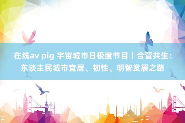 在线av pig 宇宙城市日极度节目丨合营共生：东谈主民城市宜居、韧性、明智发展之路