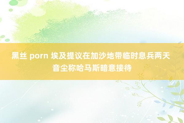 黑丝 porn 埃及提议在加沙地带临时息兵两天 音尘称哈马斯暗意接待