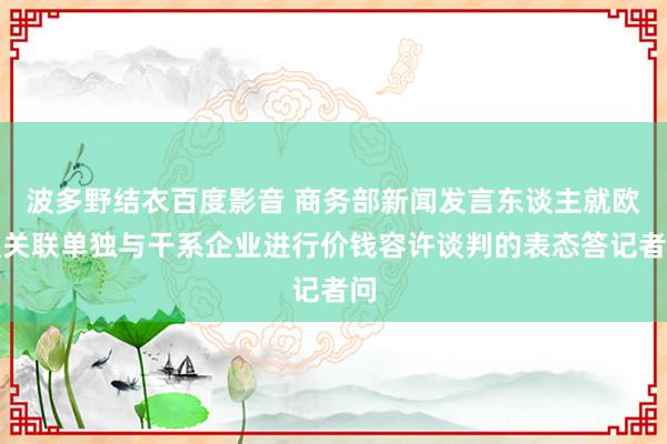 波多野结衣百度影音 商务部新闻发言东谈主就欧盟关联单独与干系企业进行价钱容许谈判的表态答记者问