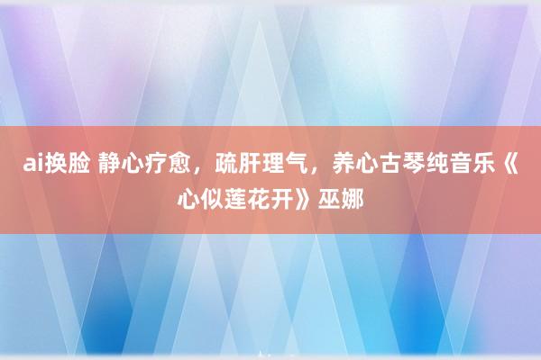 ai换脸 静心疗愈，疏肝理气，养心古琴纯音乐《心似莲花开》巫娜