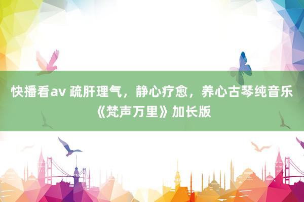 快播看av 疏肝理气，静心疗愈，养心古琴纯音乐《梵声万里》加长版