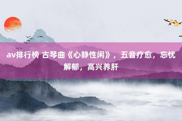 av排行榜 古琴曲《心静性闲》，五音疗愈，忘忧解郁，高兴养肝