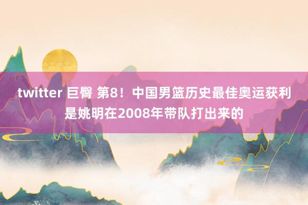 twitter 巨臀 第8！中国男篮历史最佳奥运获利是姚明在2008年带队打出来的