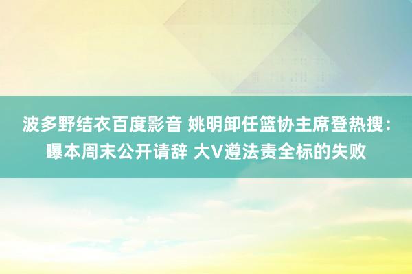 波多野结衣百度影音 姚明卸任篮协主席登热搜：曝本周末公开请辞 大V遵法责全标的失败