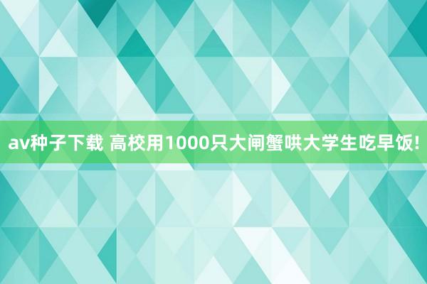 av种子下载 高校用1000只大闸蟹哄大学生吃早饭!