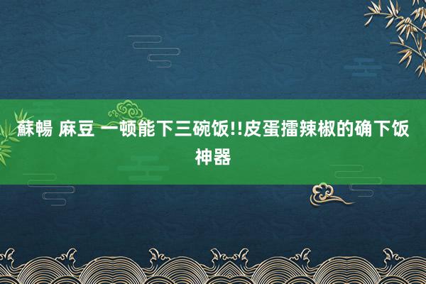 蘇暢 麻豆 一顿能下三碗饭!!皮蛋擂辣椒的确下饭神器