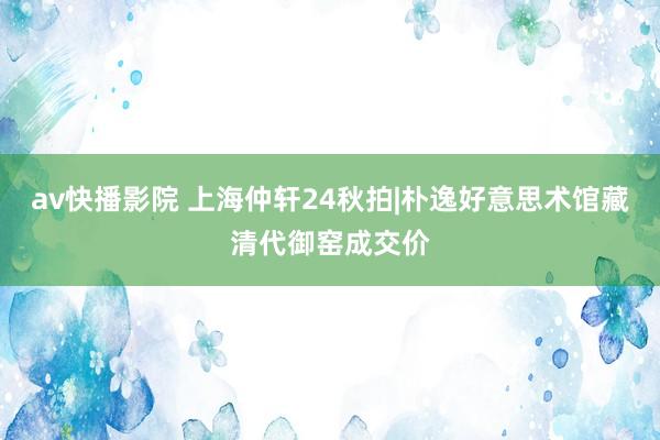 av快播影院 上海仲轩24秋拍|朴逸好意思术馆藏清代御窑成交价