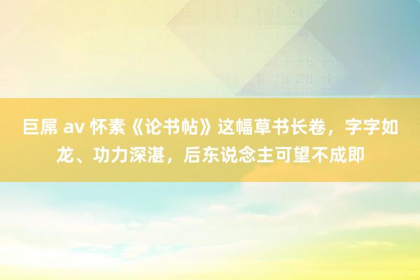 巨屌 av 怀素《论书帖》这幅草书长卷，字字如龙、功力深湛，后东说念主可望不成即