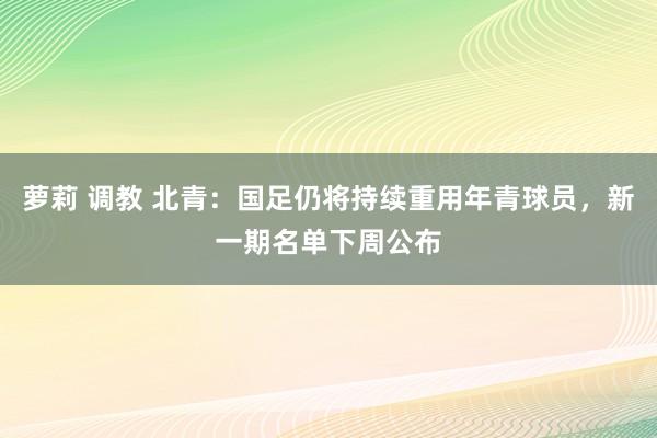 萝莉 调教 北青：国足仍将持续重用年青球员，新一期名单下周公布