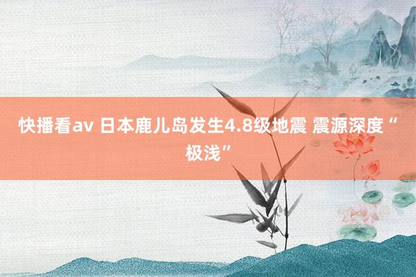 快播看av 日本鹿儿岛发生4.8级地震 震源深度“极浅”