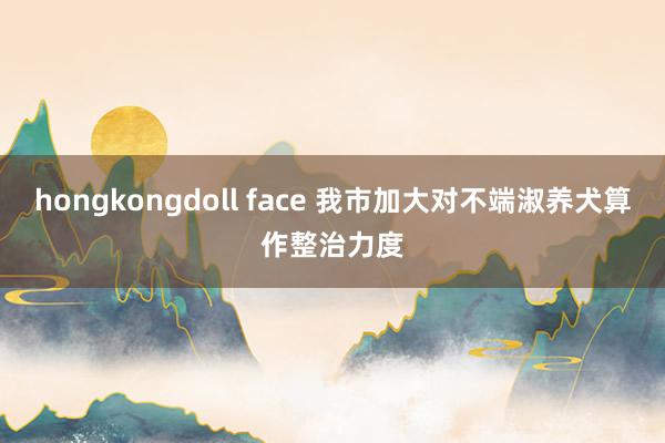 hongkongdoll face 我市加大对不端淑养犬算作整治力度