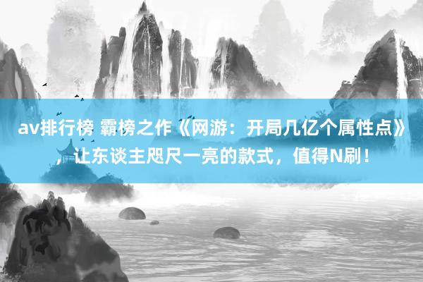 av排行榜 霸榜之作《网游：开局几亿个属性点》，让东谈主咫尺一亮的款式，值得N刷！