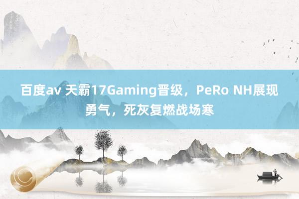 百度av 天霸17Gaming晋级，PeRo NH展现勇气，死灰复燃战场寒