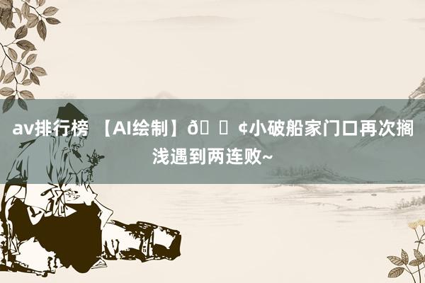 av排行榜 【AI绘制】🚢小破船家门口再次搁浅遇到两连败~