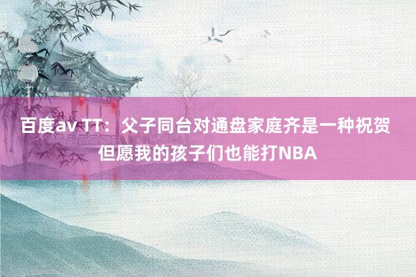 百度av TT：父子同台对通盘家庭齐是一种祝贺 但愿我的孩子们也能打NBA