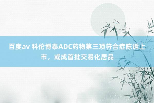 百度av 科伦博泰ADC药物第三项符合症陈诉上市，或成首批交易化居品