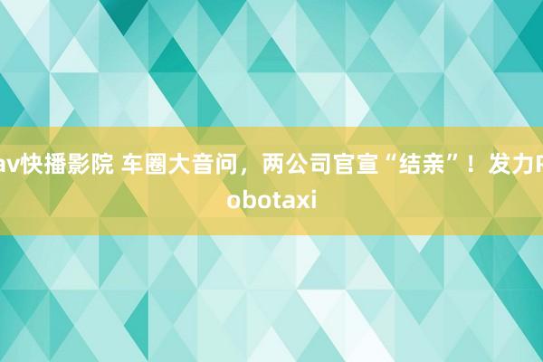 av快播影院 车圈大音问，两公司官宣“结亲”！发力Robotaxi