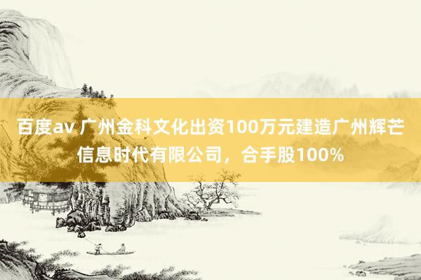 百度av 广州金科文化出资100万元建造广州辉芒信息时代有限公司，合手股100%