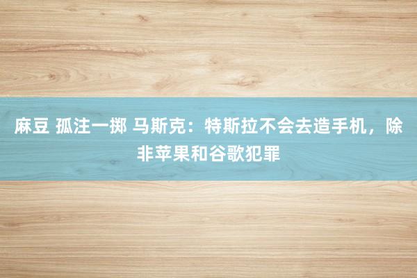 麻豆 孤注一掷 马斯克：特斯拉不会去造手机，除非苹果和谷歌犯罪