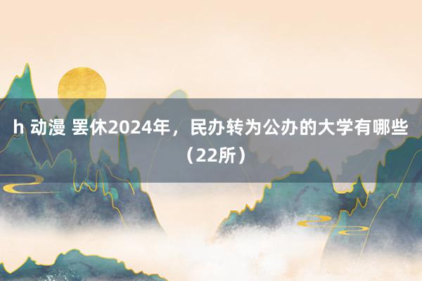 h 动漫 罢休2024年，民办转为公办的大学有哪些（22所）