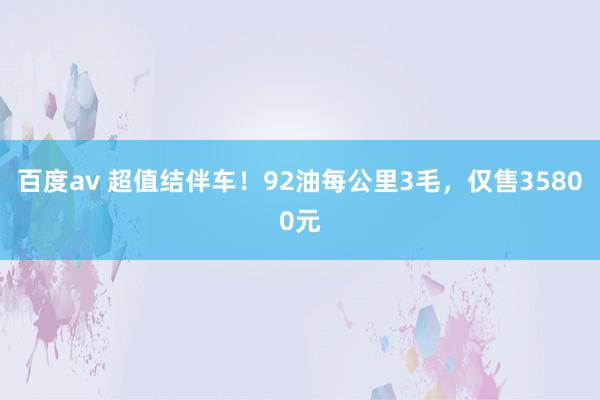 百度av 超值结伴车！92油每公里3毛，仅售35800元