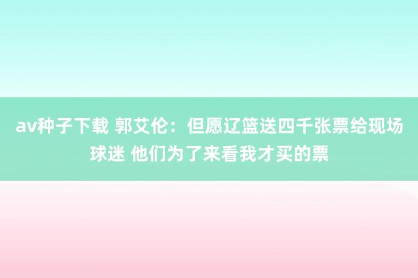 av种子下载 郭艾伦：但愿辽篮送四千张票给现场球迷 他们为了来看我才买的票