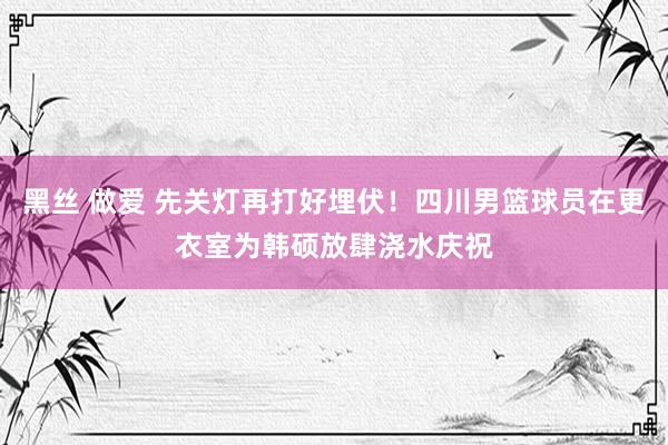 黑丝 做爱 先关灯再打好埋伏！四川男篮球员在更衣室为韩硕放肆浇水庆祝