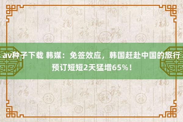 av种子下载 韩媒：免签效应，韩国赶赴中国的旅行预订短短2天猛增65%！