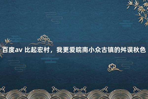 百度av 比起宏村，我更爱皖南小众古镇的舛误秋色