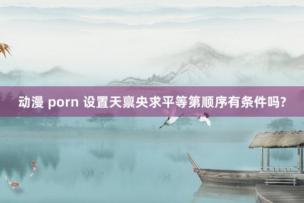 动漫 porn 设置天禀央求平等第顺序有条件吗?