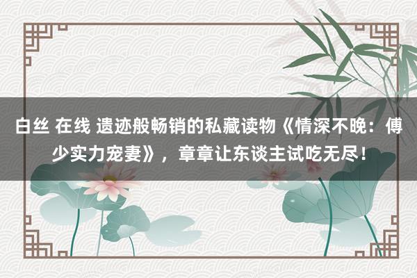 白丝 在线 遗迹般畅销的私藏读物《情深不晚：傅少实力宠妻》，章章让东谈主试吃无尽！