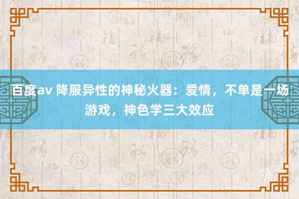 百度av 降服异性的神秘火器：爱情，不单是一场游戏，神色学三大效应