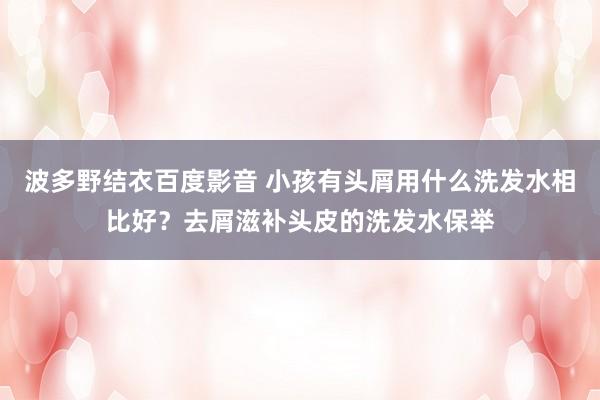 波多野结衣百度影音 小孩有头屑用什么洗发水相比好？去屑滋补头皮的洗发水保举