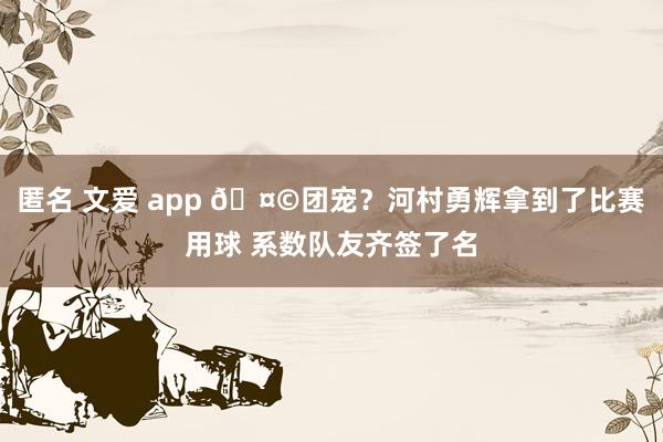 匿名 文爱 app 🤩团宠？河村勇辉拿到了比赛用球 系数队友齐签了名