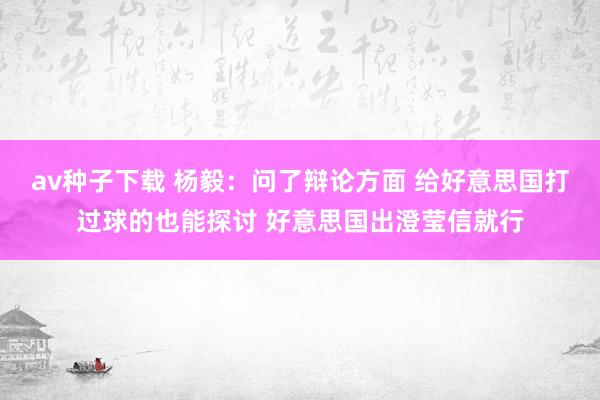 av种子下载 杨毅：问了辩论方面 给好意思国打过球的也能探讨 好意思国出澄莹信就行