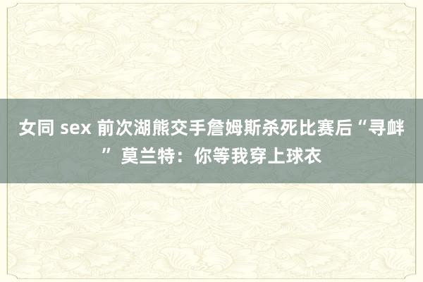 女同 sex 前次湖熊交手詹姆斯杀死比赛后“寻衅” 莫兰特：你等我穿上球衣