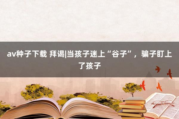 av种子下载 拜谒|当孩子迷上“谷子”，骗子盯上了孩子