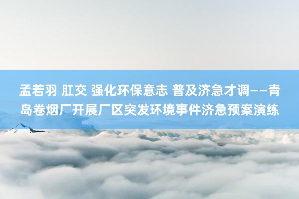 孟若羽 肛交 强化环保意志 普及济急才调——青岛卷烟厂开展厂区突发环境事件济急预案演练