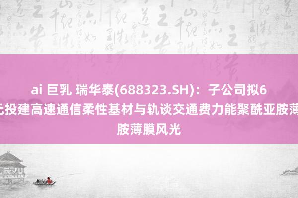 ai 巨乳 瑞华泰(688323.SH)：子公司拟6.53亿元投建高速通信柔性基材与轨谈交通费力能聚酰亚胺薄膜风光